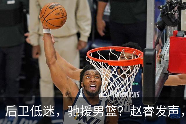 后卫低迷，驰援男篮？赵睿发声，官宣决定，喊话郭士强，赵继伟期待