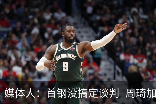 媒体人：首钢没搞定谈判 周琦加盟可能要黄