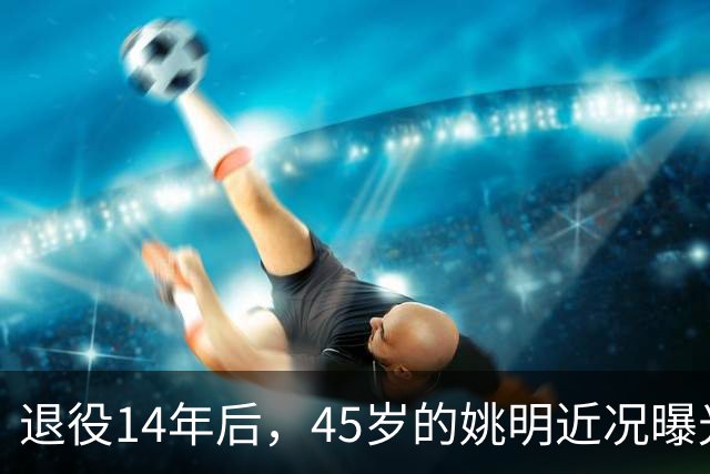 退役14年后，45岁的姚明近况曝光，面相变了，走路姿势奇怪引争议